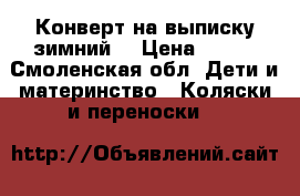 Конверт на выписку зимний  › Цена ­ 700 - Смоленская обл. Дети и материнство » Коляски и переноски   